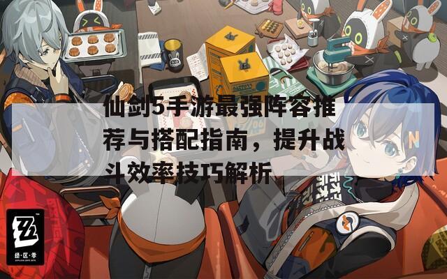 仙剑5手游最强阵容推荐与搭配指南，提升战斗效率技巧解析