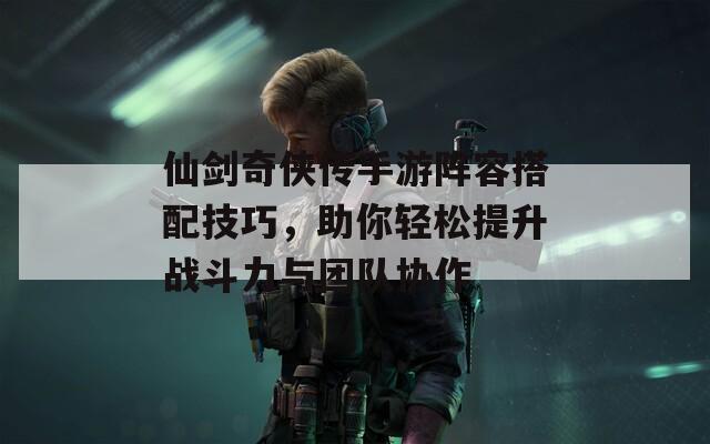 仙剑奇侠传手游阵容搭配技巧，助你轻松提升战斗力与团队协作