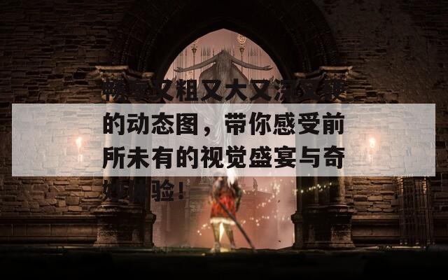 畅享又粗又大又深又硬的动态图，带你感受前所未有的视觉盛宴与奇妙体验！