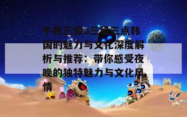 午夜三级a三级三点韩国的魅力与文化深度解析与推荐：带你感受夜晚的独特魅力与文化风情