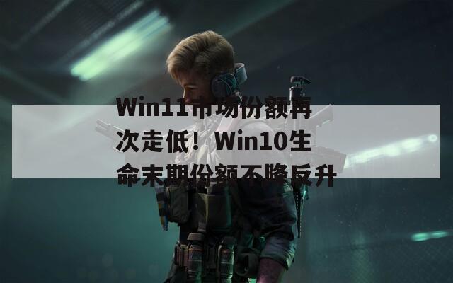 Win11市场份额再次走低！Win10生命末期份额不降反升