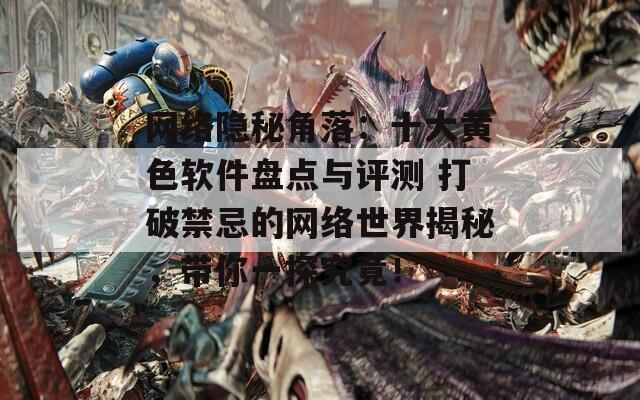 网络隐秘角落：十大黄色软件盘点与评测 打破禁忌的网络世界揭秘，带你一探究竟！