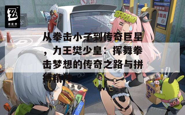 从拳击小子到传奇巨星，力王樊少皇：挥舞拳击梦想的传奇之路与拼搏精神