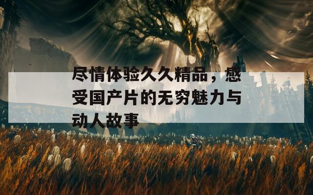 尽情体验久久精品，感受国产片的无穷魅力与动人故事