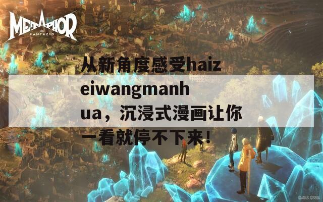 从新角度感受haizeiwangmanhua，沉浸式漫画让你一看就停不下来！