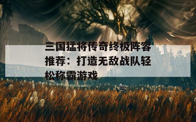 三国猛将传奇终极阵容推荐：打造无敌战队轻松称霸游戏