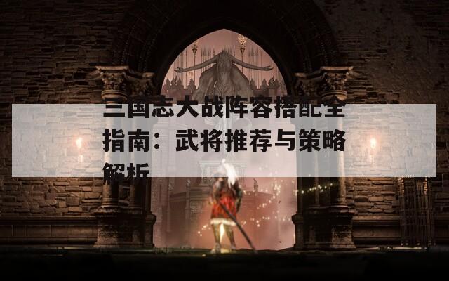 三国志大战阵容搭配全指南：武将推荐与策略解析