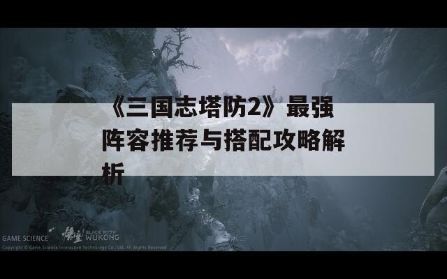 《三国志塔防2》最强阵容推荐与搭配攻略解析