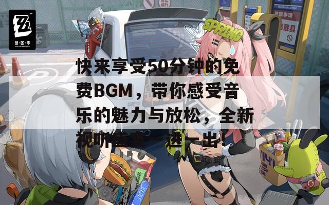 快来享受50分钟的免费BGM，带你感受音乐的魅力与放松，全新视听盛宴一进一出！