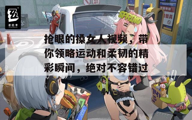 抢眼的搡女人视频，带你领略运动和柔韧的精彩瞬间，绝对不容错过！