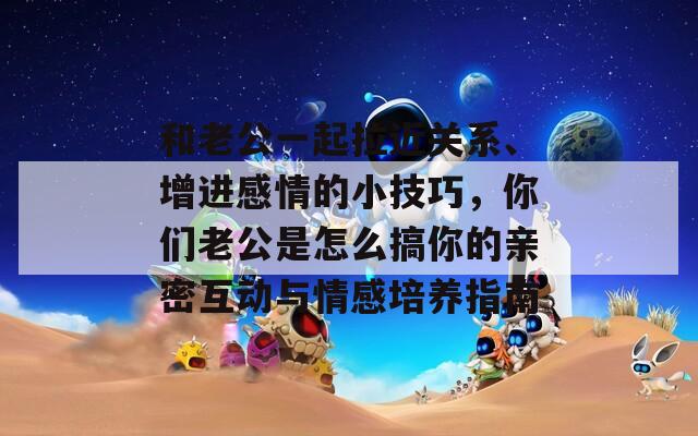 和老公一起拉近关系、增进感情的小技巧，你们老公是怎么搞你的亲密互动与情感培养指南