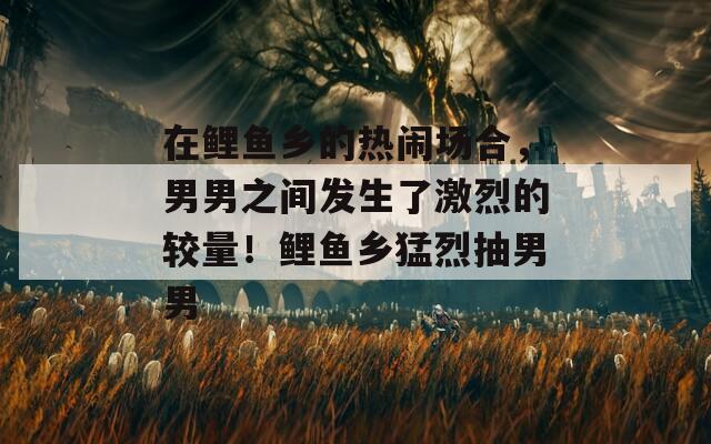 在鲤鱼乡的热闹场合，男男之间发生了激烈的较量！鲤鱼乡猛烈抽男男