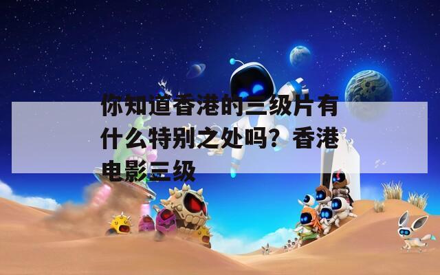 你知道香港的三级片有什么特别之处吗？香港电影三级