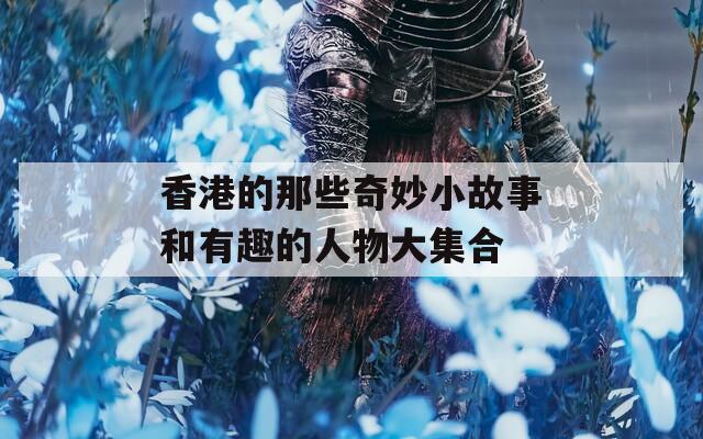 香港的那些奇妙小故事和有趣的人物大集合