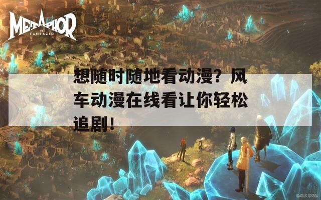 想随时随地看动漫？风车动漫在线看让你轻松追剧！