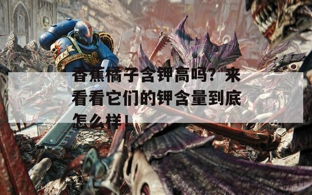 香蕉橘子含钾高吗？来看看它们的钾含量到底怎么样！