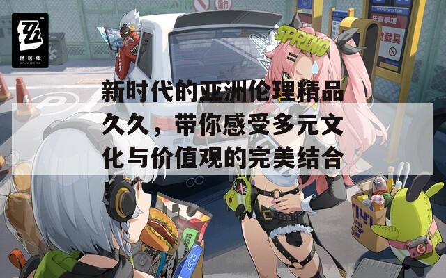 新时代的亚洲伦理精品久久，带你感受多元文化与价值观的完美结合！