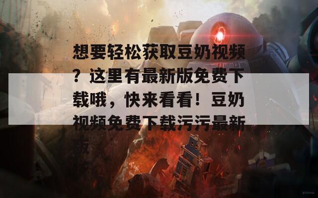 想要轻松获取豆奶视频？这里有最新版免费下载哦，快来看看！豆奶视频免费下载污污最新版