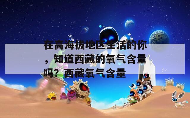 在高海拔地区生活的你，知道西藏的氧气含量吗？西藏氧气含量