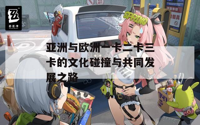 亚洲与欧洲一卡二卡三卡的文化碰撞与共同发展之路
