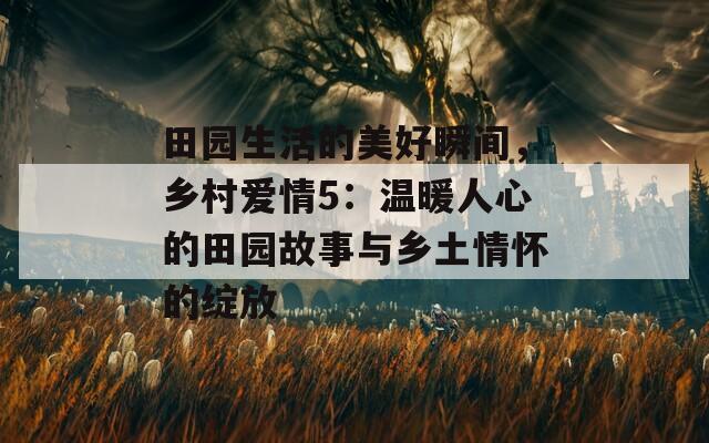 田园生活的美好瞬间，乡村爱情5：温暖人心的田园故事与乡土情怀的绽放