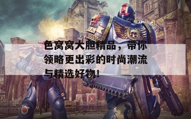 色窝窝大胆精品，带你领略更出彩的时尚潮流与精选好物！