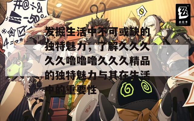 发掘生活中不可或缺的独特魅力，了解久久久久久噜噜噜久久久精品的独特魅力与其在生活中的重要性