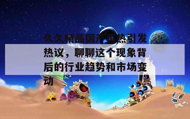 久久精品国产再热引发热议，聊聊这个现象背后的行业趋势和市场变动