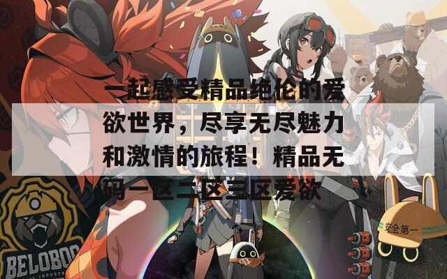 一起感受精品绝伦的爱欲世界，尽享无尽魅力和激情的旅程！精品无码一区二区三区爱欲