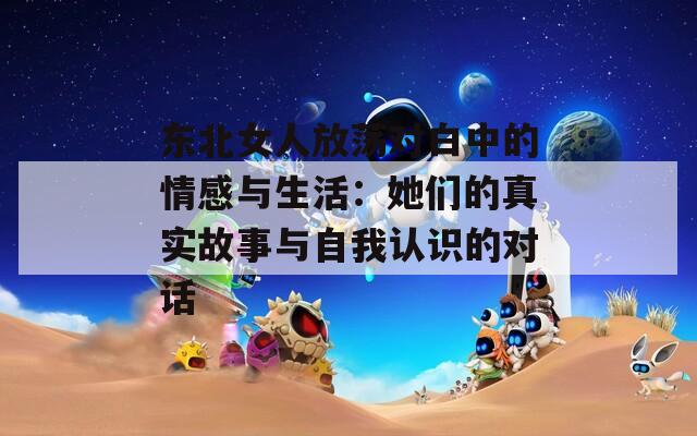 东北女人放荡对白中的情感与生活：她们的真实故事与自我认识的对话