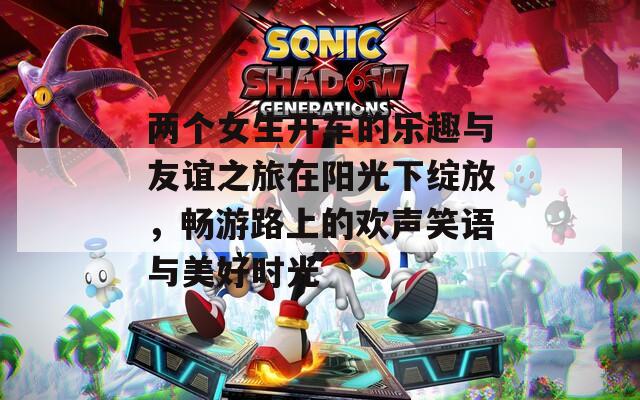 两个女生开车的乐趣与友谊之旅在阳光下绽放，畅游路上的欢声笑语与美好时光
