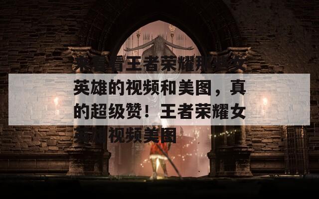 来看看王者荣耀那些女英雄的视频和美图，真的超级赞！王者荣耀女英雄视频美图