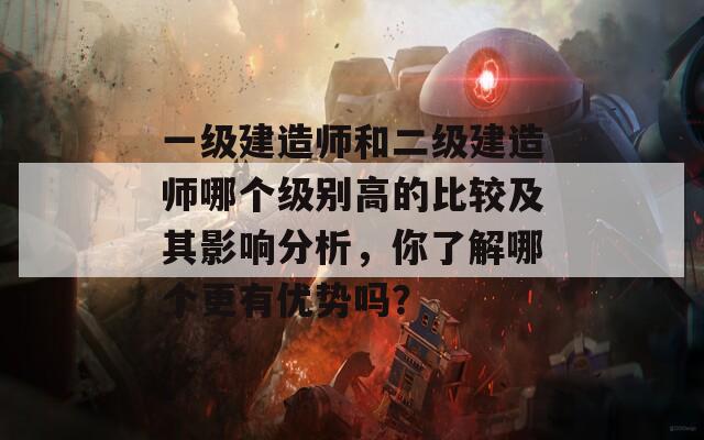 一级建造师和二级建造师哪个级别高的比较及其影响分析，你了解哪个更有优势吗？