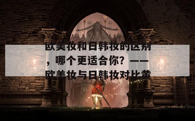 欧美妆和日韩妆的区别，哪个更适合你？——欧美妆与日韩妆对比黄