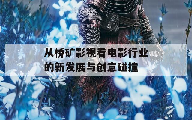 从桥矿影视看电影行业的新发展与创意碰撞