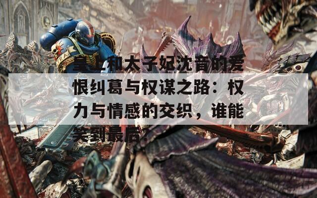 皇上和太子妃沈音的爱恨纠葛与权谋之路：权力与情感的交织，谁能笑到最后？