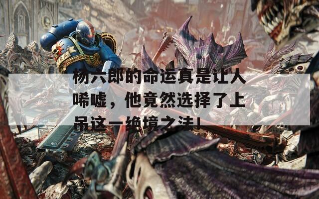 杨六郎的命运真是让人唏嘘，他竟然选择了上吊这一绝境之法！