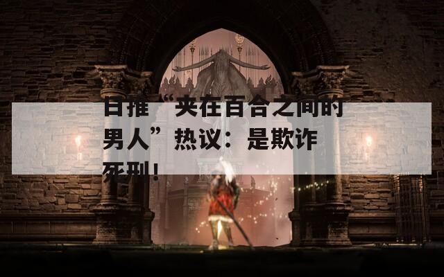 日推“夹在百合之间的男人”热议：是欺诈 死刑！