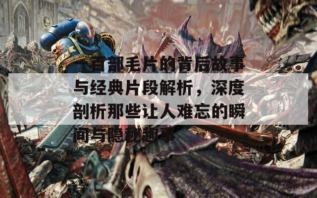 一百部毛片的背后故事与经典片段解析，深度剖析那些让人难忘的瞬间与隐秘趣事