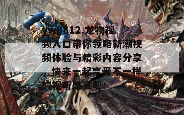 yw8812.龙物视频入口带你领略新潮视频体验与精彩内容分享，快来一起享受不一样的视听盛宴吧！