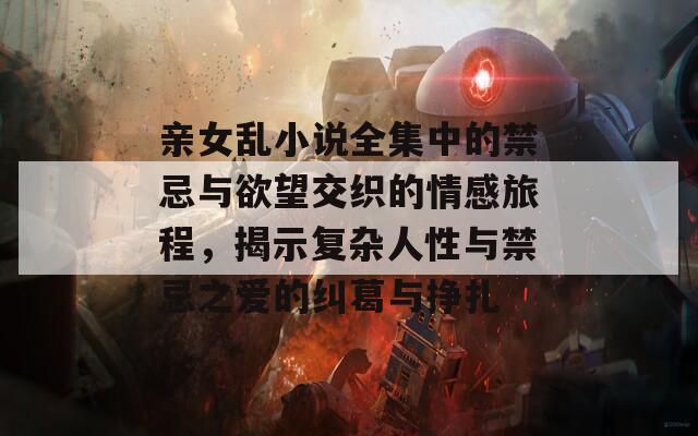 亲女乱小说全集中的禁忌与欲望交织的情感旅程，揭示复杂人性与禁忌之爱的纠葛与挣扎