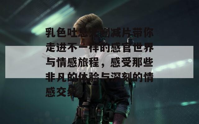 乳色吐息无删减片带你走进不一样的感官世界与情感旅程，感受那些非凡的体验与深刻的情感交织。