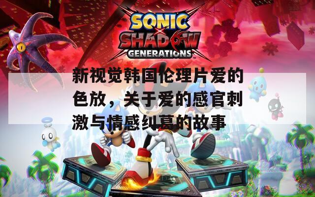 新视觉韩国伦理片爱的色放，关于爱的感官刺激与情感纠葛的故事