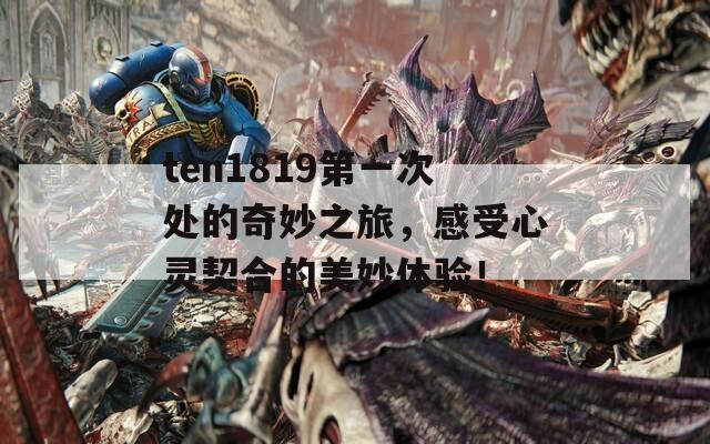 ten1819第一次处的奇妙之旅，感受心灵契合的美妙体验！
