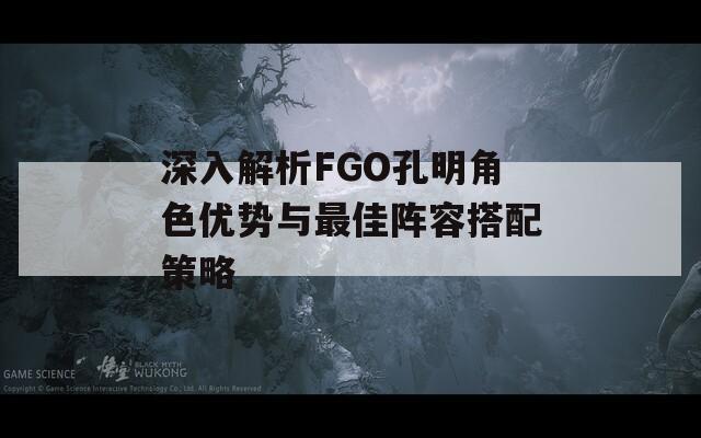 深入解析FGO孔明角色优势与最佳阵容搭配策略