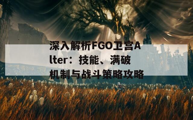 深入解析FGO卫宫Alter：技能、满破机制与战斗策略攻略