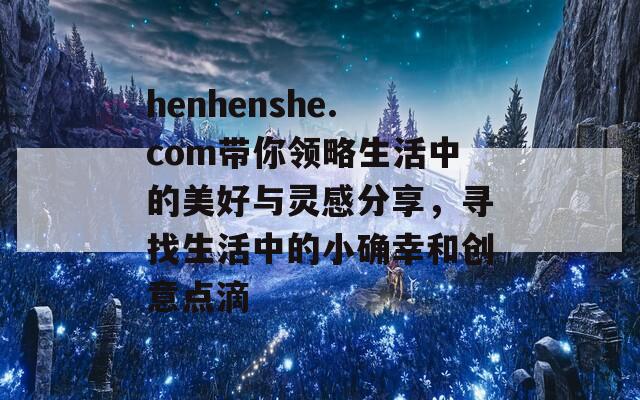 henhenshe.com带你领略生活中的美好与灵感分享，寻找生活中的小确幸和创意点滴