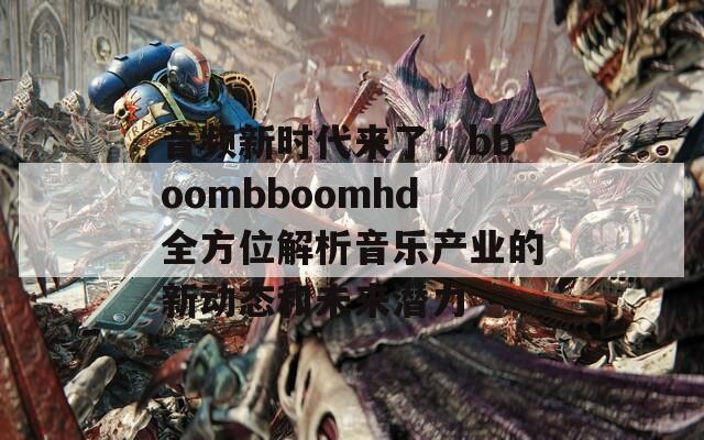 音频新时代来了，bboombboomhd全方位解析音乐产业的新动态和未来潜力