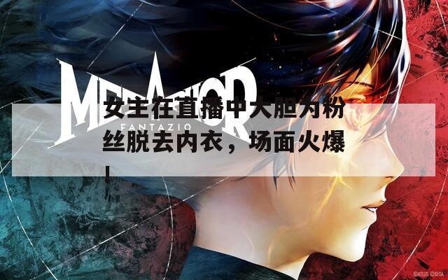 女主在直播中大胆为粉丝脱去内衣，场面火爆！