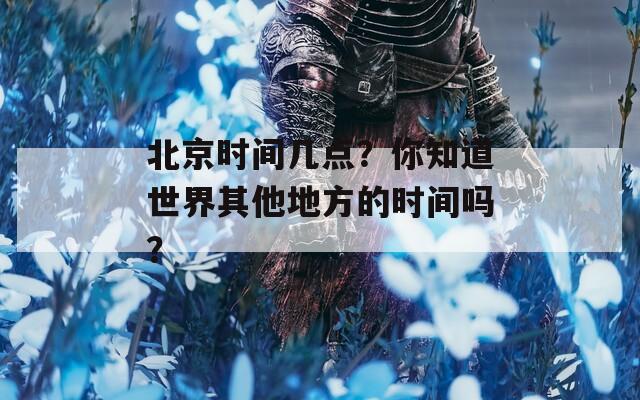北京时间几点？你知道世界其他地方的时间吗？